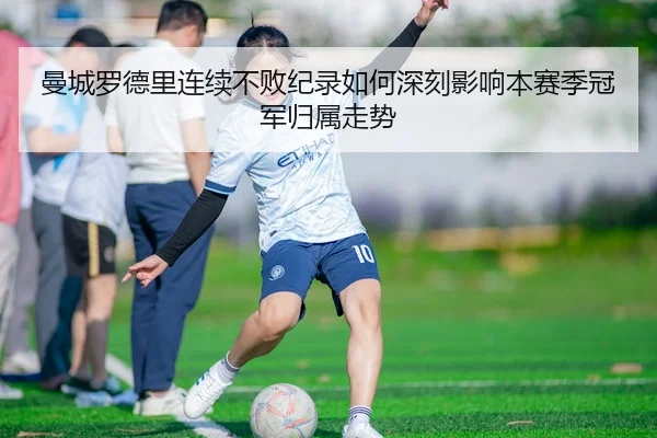 曼城罗德里连续不败纪录如何深刻影响本赛季冠军归属走势
