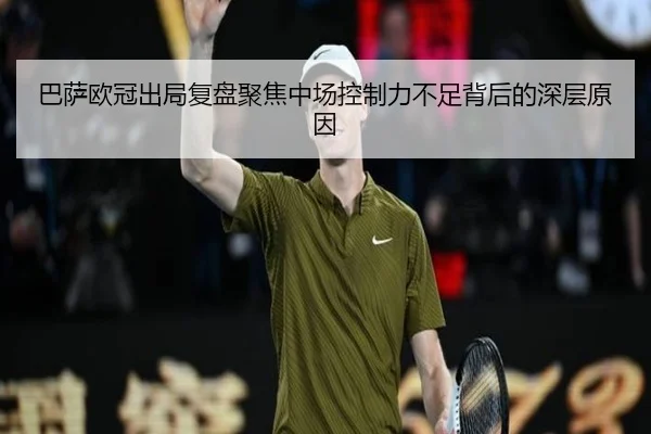 巴萨欧冠出局复盘聚焦中场控制力不足背后的深层原因
