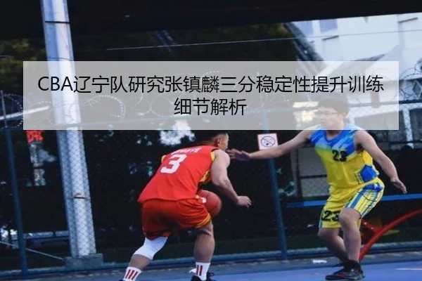 CBA辽宁队研究张镇麟三分稳定性提升训练细节解析