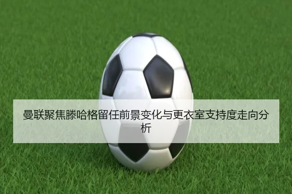 曼联聚焦滕哈格留任前景变化与更衣室支持度走向分析