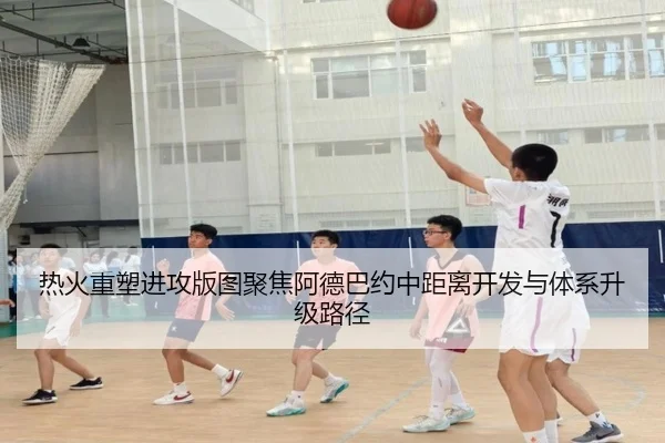 热火重塑进攻版图聚焦阿德巴约中距离开发与体系升级路径