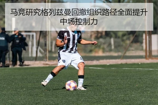 马竞研究格列兹曼回撤组织路径全面提升中场控制力