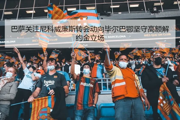 巴萨关注尼科威廉斯转会动向毕尔巴鄂坚守高额解约金立场