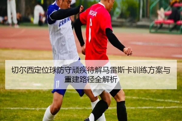 切尔西定位球防守顽疾待解马雷斯卡训练方案与重建路径全解析